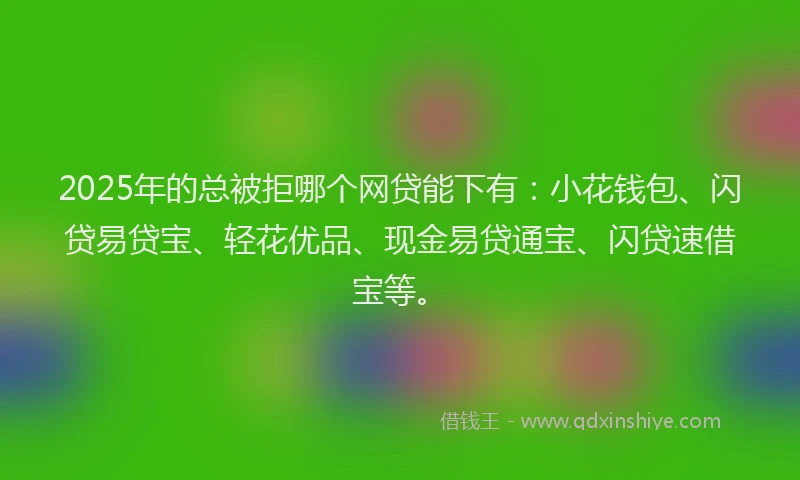 2025年的总被拒哪个网贷能下有：小花钱包、闪贷易贷宝、轻花优品、现金易贷通宝、闪贷速借宝等。