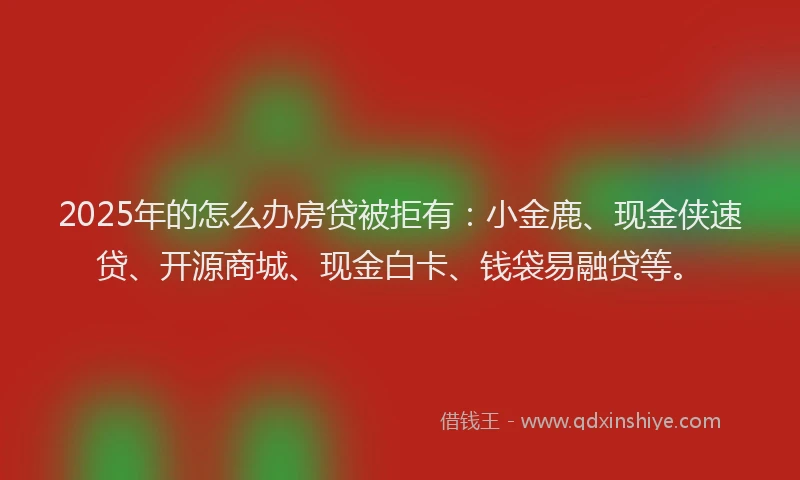 2025年的怎么办房贷被拒有：小金鹿、现金侠速贷、开源商城、现金白卡、钱袋易融贷等。