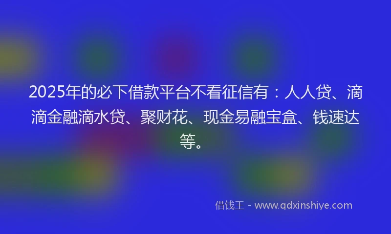 2025年的必下借款平台不看征信有:人人贷、滴滴金融滴水贷、聚财花、现金易融宝盒、钱速达等。