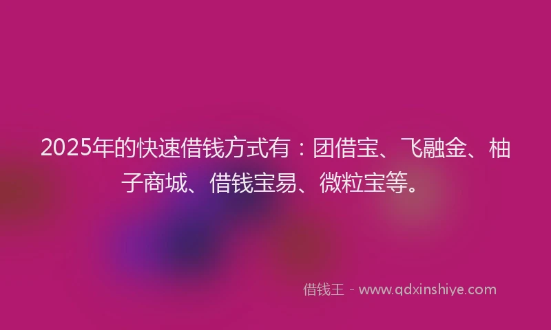 2025年的快速借钱方式有：团借宝、飞融金、柚子商城、借钱宝易、微粒宝等。