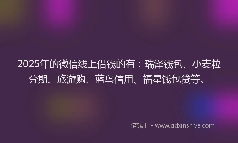 2025年的微信线上借钱的有：瑞泽钱包、小麦粒分期、旅游购、蓝鸟信用、福星钱包贷等。