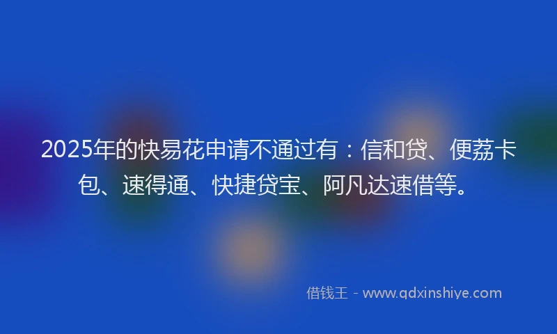 2025年的快易花申请不通过有：信和贷、便荔卡包、速得通、快捷贷宝、阿凡达速借等。