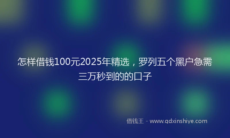 怎样借钱100元2025年精选，罗列五个黑户急需三万秒到的的口子