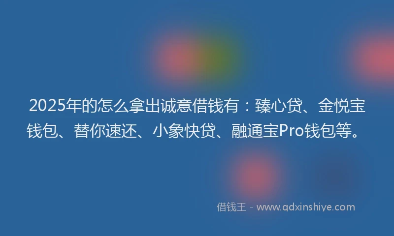 2025年的怎么拿出诚意借钱有：臻心贷、金悦宝钱包、替你速还、小象快贷、融通宝Pro钱包等。