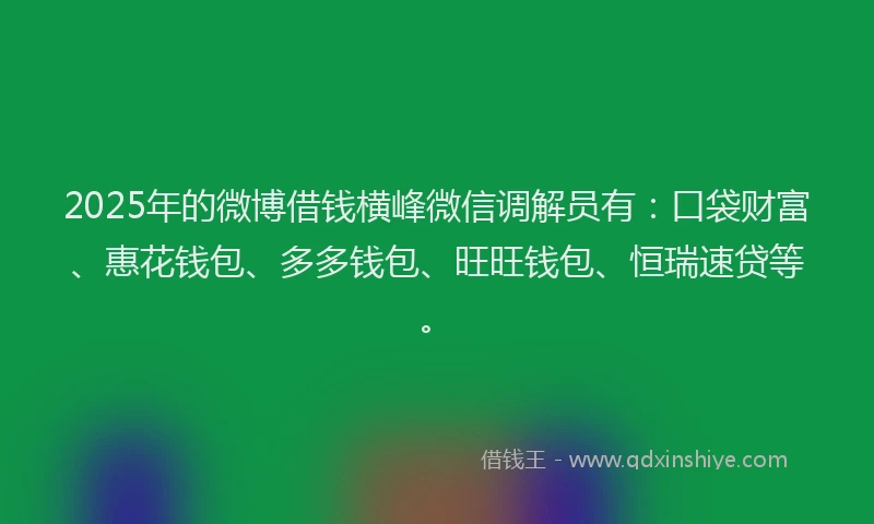 2025年的微博借钱横峰微信调解员有：口袋财富、惠花钱包、多多钱包、旺旺钱包、恒瑞速贷等。