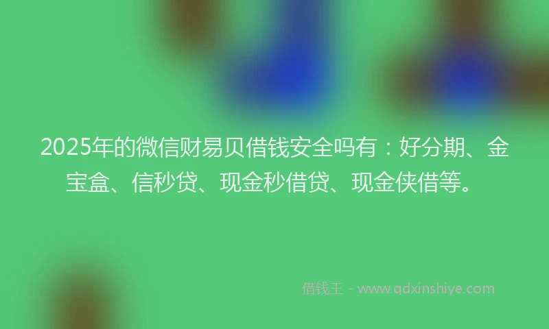 2025年的微信财易贝借钱安全吗有：好分期、金宝盒、信秒贷、现金秒借贷、现金侠借等。