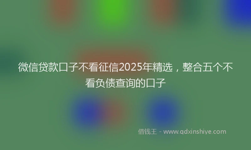 微信贷款口子不看征信2025年精选，整合五个不看负债查询的口子