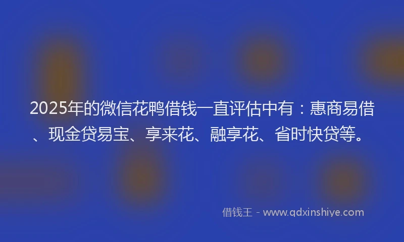 2025年的微信花鸭借钱一直评估中有：惠商易借、现金贷易宝、享来花、融享花、省时快贷等。