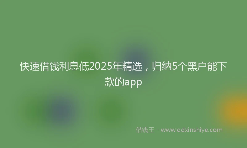 快速借钱利息低2025年精选，归纳5个黑户能下款的app