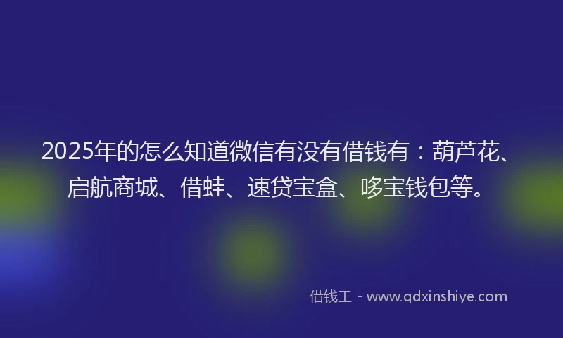 2025年的怎么知道微信有没有借钱有：葫芦花、启航商城、借蛙、速贷宝盒、哆宝钱包等。