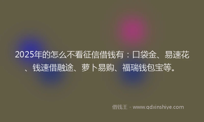 2025年的怎么不看征信借钱有：口袋金、易速花、钱速借融途、萝卜易购、福瑞钱包宝等。
