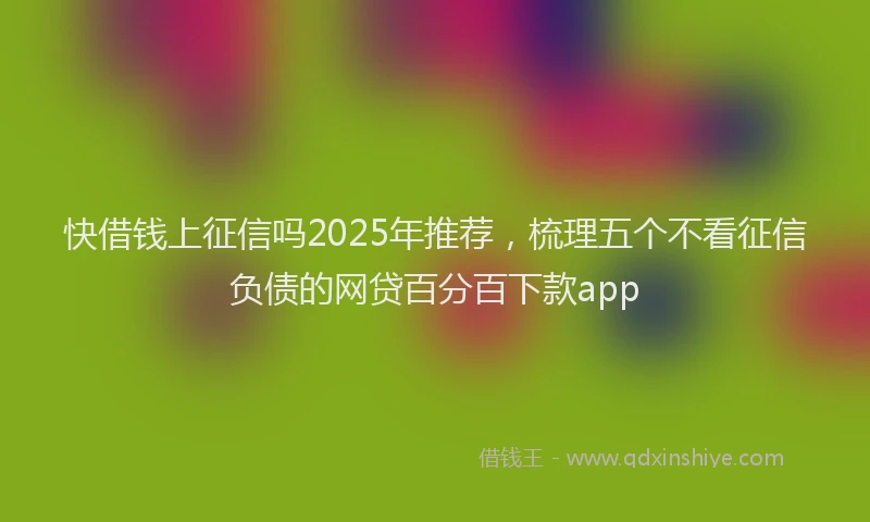 快借钱上征信吗2025年推荐，梳理五个不看征信负债的网贷百分百下款app