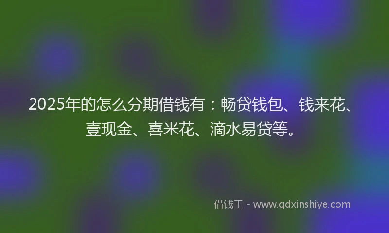 2025年的怎么分期借钱有:畅贷钱包、钱来花、壹现金、喜米花、滴水易贷等。