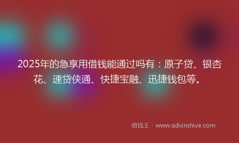 2025年的急享用借钱能通过吗有:原子贷、银杏花、速贷侠通、快捷宝融、迅捷钱包等。