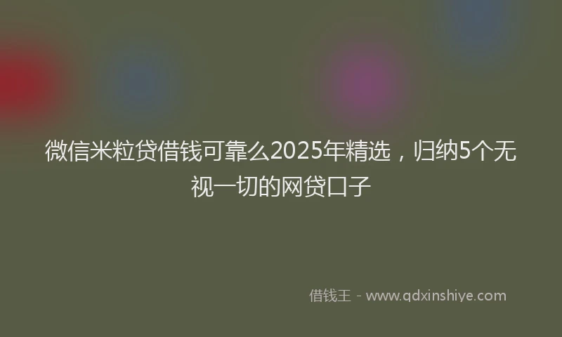 微信米粒贷借钱可靠么2025年精选，归纳5个无视一切的网贷口子