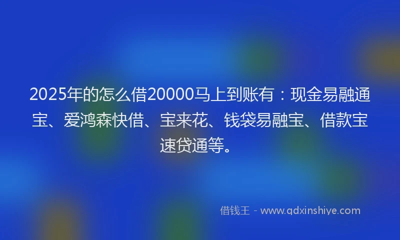 2025年的怎么借20000马上到账有：现金易融通宝、爱鸿森快借、宝来花、钱袋易融宝、借款宝速贷通等。