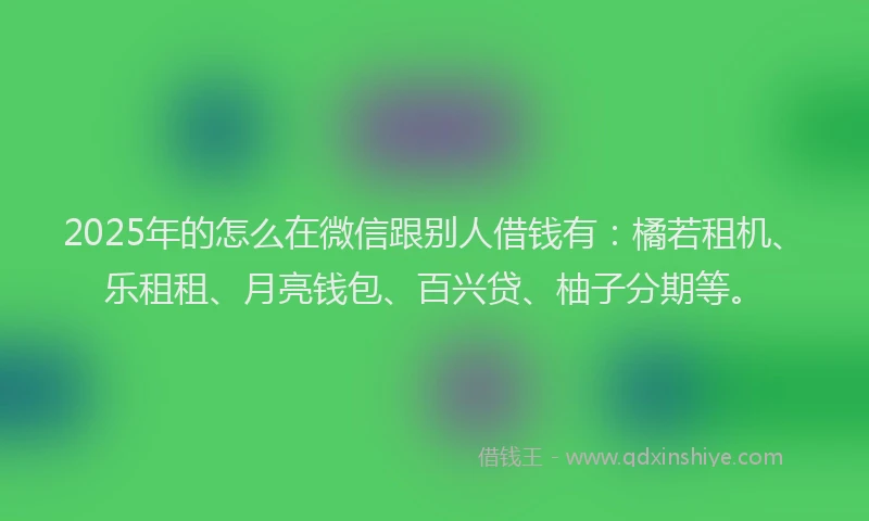 2025年的怎么在微信跟别人借钱有：橘若租机、乐租租、月亮钱包、百兴贷、柚子分期等。