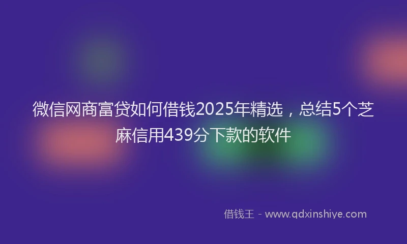 微信网商富贷如何借钱2025年精选，总结5个芝麻信用439分下款的软件