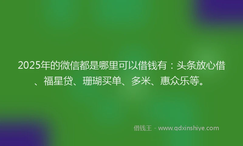 2025年的微信都是哪里可以借钱有：头条放心借、福星贷、珊瑚买单、多米、惠众乐等。