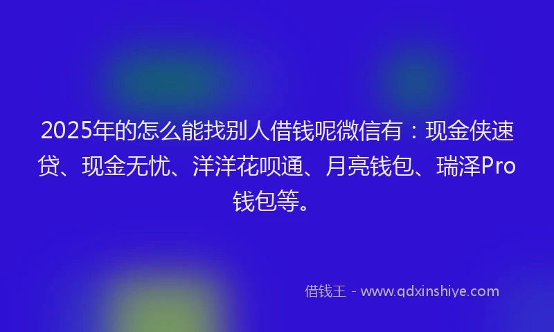 2025年的怎么能找别人借钱呢微信有：现金侠速贷、现金无忧、洋洋花呗通、月亮钱包、瑞泽Pro钱包等。