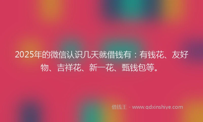 2025年的微信认识几天就借钱有：有钱花、友好物、吉祥花、新一花、甄钱包等。