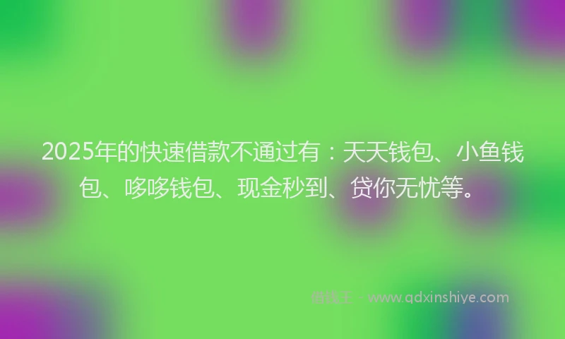 2025年的快速借款不通过有：天天钱包、小鱼钱包、哆哆钱包、现金秒到、贷你无忧等。