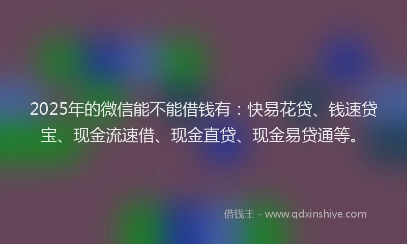 2025年的微信能不能借钱有：快易花贷、钱速贷宝、现金流速借、现金直贷、现金易贷通等。