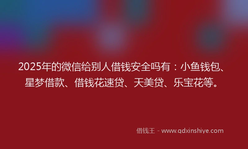 2025年的微信给别人借钱安全吗有：小鱼钱包、星梦借款、借钱花速贷、天美贷、乐宝花等。