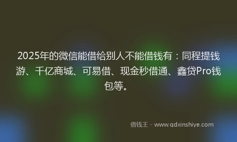 2025年的微信能借给别人不能借钱有：同程提钱游、千亿商城、可易借、现金秒借通、鑫贷Pro钱包等。