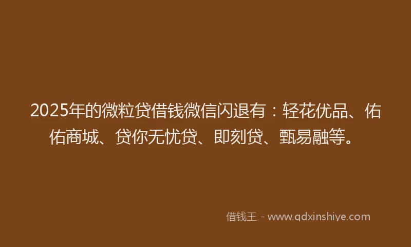 2025年的微粒贷借钱微信闪退有：轻花优品、佑佑商城、贷你无忧贷、即刻贷、甄易融等。