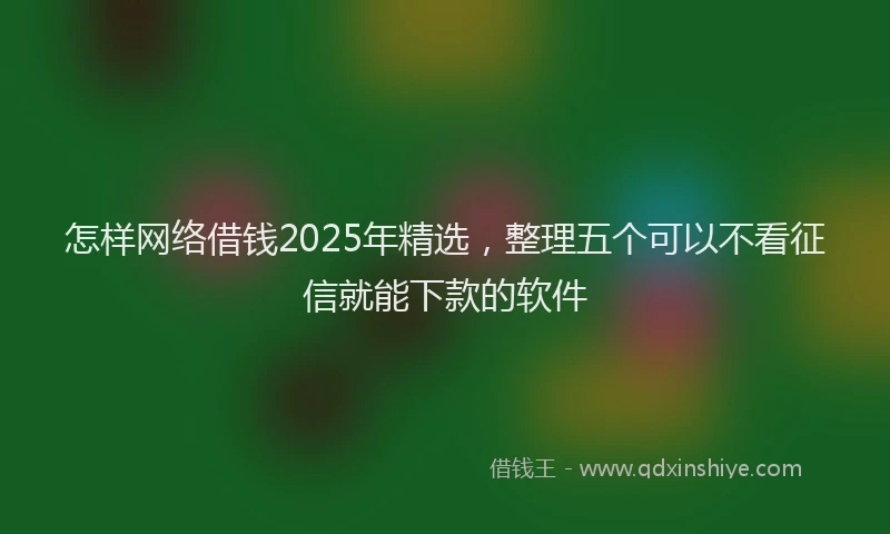 怎样网络借钱2025年精选，整理五个可以不看征信就能下款的软件