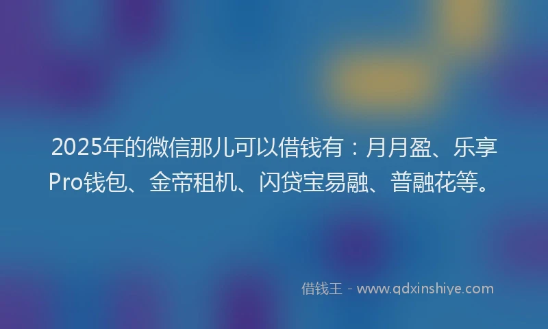 2025年的微信那儿可以借钱有：月月盈、乐享Pro钱包、金帝租机、闪贷宝易融、普融花等。