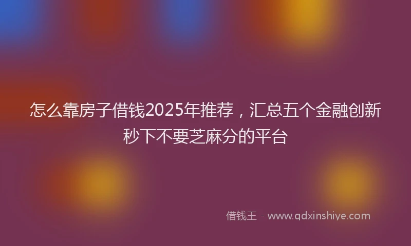 怎么靠房子借钱2025年推荐，汇总五个金融创新秒下不要芝麻分的平台
