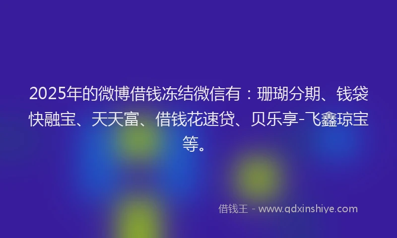 2025年的微博借钱冻结微信有：珊瑚分期、钱袋快融宝、天天富、借钱花速贷、贝乐享-飞鑫琼宝等。