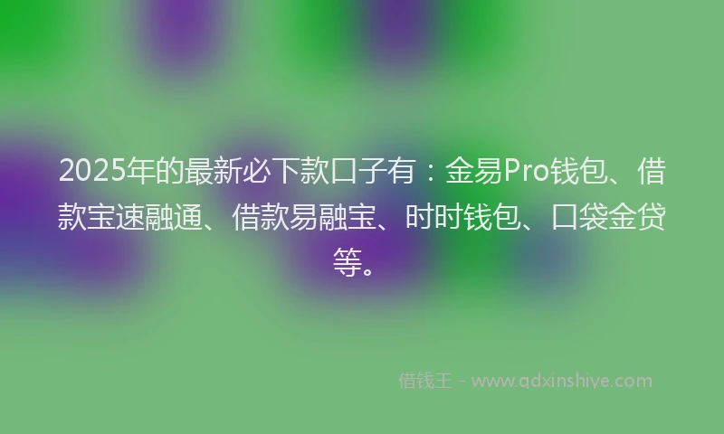 2025年的最新必下款口子有：金易Pro钱包、借款宝速融通、借款易融宝、时时钱包、口袋金贷等。
