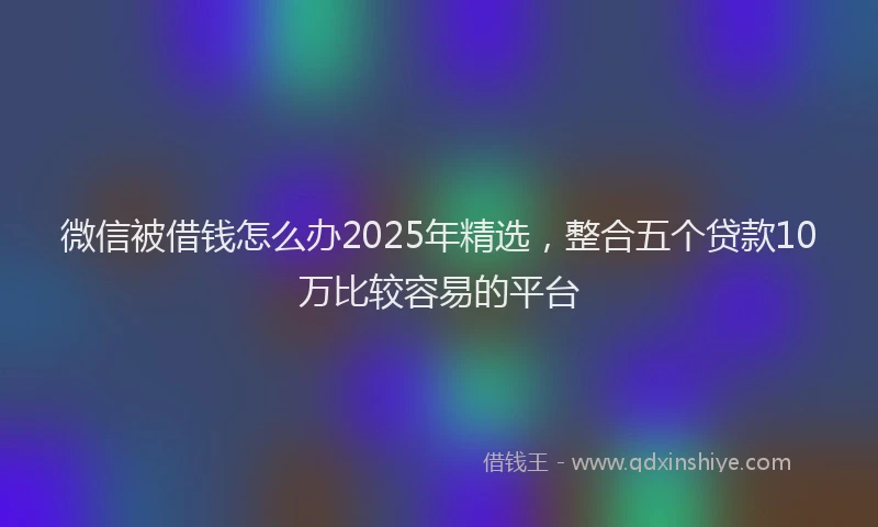 微信被借钱怎么办2025年精选，整合五个贷款10万比较容易的平台