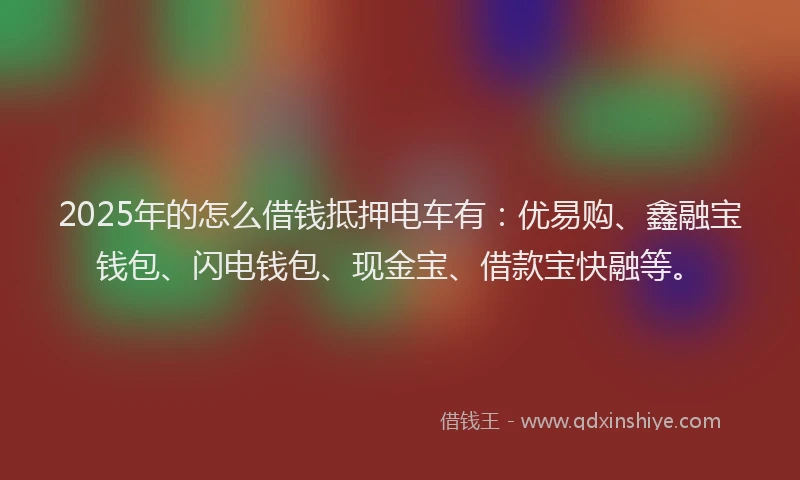 2025年的怎么借钱抵押电车有：优易购、鑫融宝钱包、闪电钱包、现金宝、借款宝快融等。