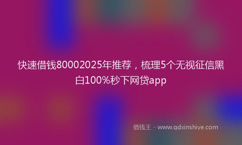 快速借钱80002025年推荐，梳理5个无视征信黑白100%秒下网贷app