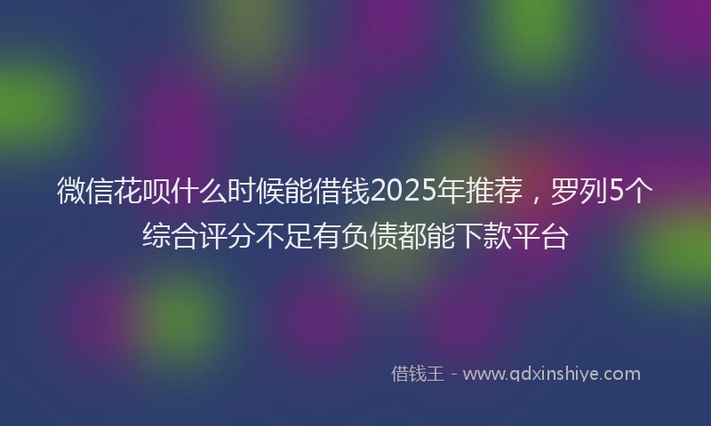 微信花呗什么时候能借钱2025年推荐，罗列5个综合评分不足有负债都能下款平台