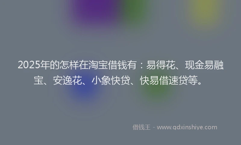 2025年的怎样在淘宝借钱有：易得花、现金易融宝、安逸花、小象快贷、快易借速贷等。