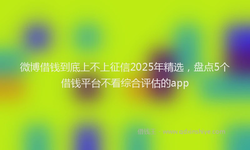 微博借钱到底上不上征信2025年精选，盘点5个借钱平台不看综合评估的app