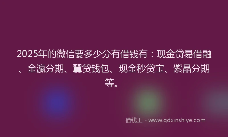 2025年的微信要多少分有借钱有：现金贷易借融、金瀛分期、翼贷钱包、现金秒贷宝、紫晶分期等。