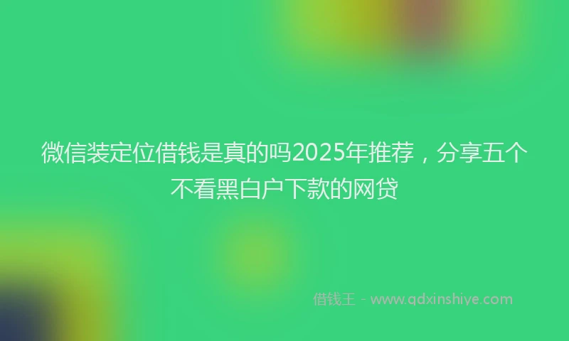 微信装定位借钱是真的吗2025年推荐，分享五个不看黑白户下款的网贷
