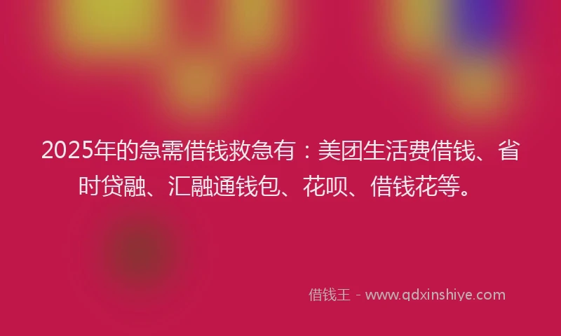 2025年的急需借钱救急有：美团生活费借钱、省时贷融、汇融通钱包、花呗、借钱花等。