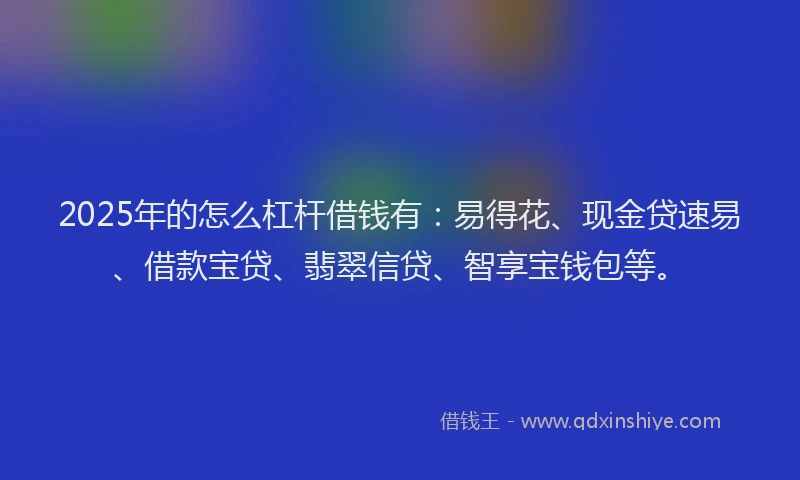 2025年的怎么杠杆借钱有：易得花、现金贷速易、借款宝贷、翡翠信贷、智享宝钱包等。
