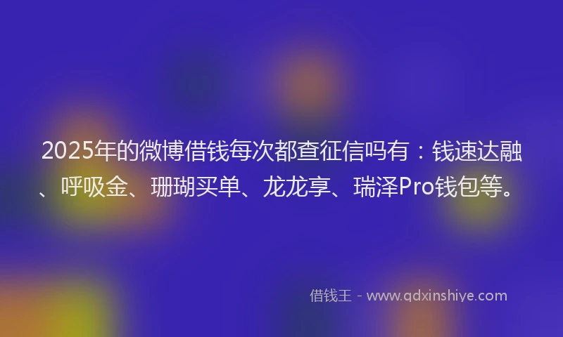 2025年的微博借钱每次都查征信吗有：钱速达融、呼吸金、珊瑚买单、龙龙享、瑞泽Pro钱包等。