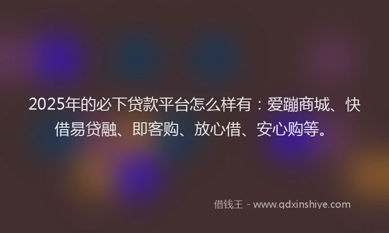 2025年的必下贷款平台怎么样有：爱蹦商城、快借易贷融、即客购、放心借、安心购等。