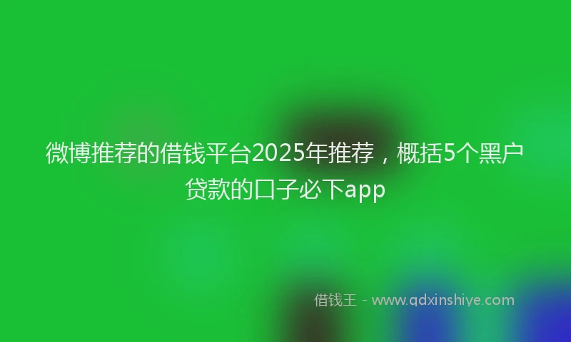微博推荐的借钱平台2025年推荐，概括5个黑户贷款的口子必下app
