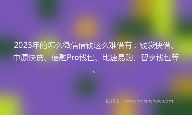 2025年的怎么微信借钱这么难借有：钱袋快借、中原快贷、信融Pro钱包、比速易购、智享钱包等。