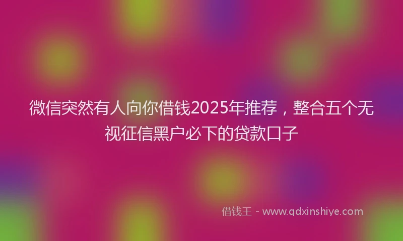 微信突然有人向你借钱2025年推荐，整合五个无视征信黑户必下的贷款口子